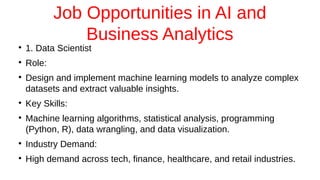 Job Opportunities in AI and
Business Analytics
●
1. Data Scientist
●
Role:
●
Design and implement machine learning models to analyze complex
datasets and extract valuable insights.
●
Key Skills:
●
Machine learning algorithms, statistical analysis, programming
(Python, R), data wrangling, and data visualization.
●
Industry Demand:
●
High demand across tech, finance, healthcare, and retail industries.
 