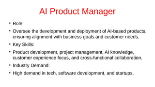 AI Product Manager
●
Role:
●
Oversee the development and deployment of AI-based products,
ensuring alignment with business goals and customer needs.
●
Key Skills:
●
Product development, project management, AI knowledge,
customer experience focus, and cross-functional collaboration.
●
Industry Demand:
●
High demand in tech, software development, and startups.
 