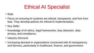 Ethical AI Specialist
●
Role:
●
Focus on ensuring AI systems are ethical, transparent, and free from
bias. They develop policies for ethical AI implementation.
●
Key Skills:
●
Knowledge of AI ethics, legal frameworks, bias detection, data
privacy, and compliance.
●
Industry Demand:
●
Increasing demand in organizations concerned with AI transparency
and fairness, particularly in healthcare, finance, and government.
 