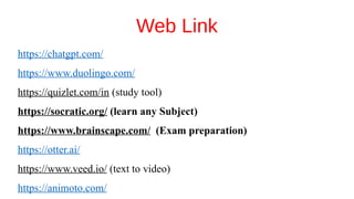 Web Link
https://chatgpt.com/
https://www.duolingo.com/
https://quizlet.com/in (study tool)
https://socratic.org/ (learn any Subject)
https://www.brainscape.com/ (Exam preparation)
https://otter.ai/
https://www.veed.io/ (text to video)
https://animoto.com/
 