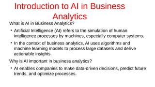 Introduction to AI in Business
Analytics
What is AI in Business Analytics?
●
Artificial Intelligence (AI) refers to the simulation of human
intelligence processes by machines, especially computer systems.
●
In the context of business analytics, AI uses algorithms and
machine learning models to process large datasets and derive
actionable insights.
Why is AI important in business analytics?
●
AI enables companies to make data-driven decisions, predict future
trends, and optimize processes.
 