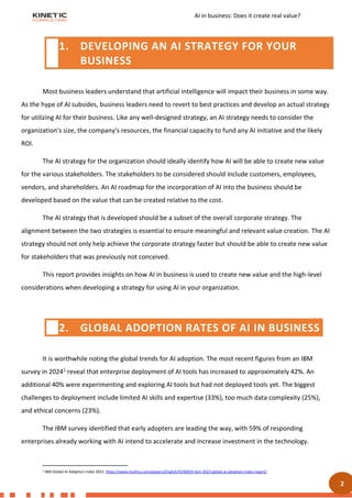 AI in business: Does it create real value?
2
Most business leaders understand that artificial intelligence will impact their business in some way.
As the hype of AI subsides, business leaders need to revert to best practices and develop an actual strategy
for utilizing AI for their business. Like any well-designed strategy, an AI strategy needs to consider the
organization's size, the company's resources, the financial capacity to fund any AI initiative and the likely
ROI.
The AI strategy for the organization should ideally identify how AI will be able to create new value
for the various stakeholders. The stakeholders to be considered should include customers, employees,
vendors, and shareholders. An AI roadmap for the incorporation of AI into the business should be
developed based on the value that can be created relative to the cost.
The AI strategy that is developed should be a subset of the overall corporate strategy. The
alignment between the two strategies is essential to ensure meaningful and relevant value creation. The AI
strategy should not only help achieve the corporate strategy faster but should be able to create new value
for stakeholders that was previously not conceived.
This report provides insights on how AI in business is used to create new value and the high-level
considerations when developing a strategy for using AI in your organization.
It is worthwhile noting the global trends for AI adoption. The most recent figures from an IBM
survey in 20241 reveal that enterprise deployment of AI tools has increased to approximately 42%. An
additional 40% were experimenting and exploring AI tools but had not deployed tools yet. The biggest
challenges to deployment include limited AI skills and expertise (33%), too much data complexity (25%),
and ethical concerns (23%).
The IBM survey identified that early adopters are leading the way, with 59% of responding
enterprises already working with AI intend to accelerate and increase investment in the technology.
1 IBM Global AI Adoption Index 2023. https://www.multivu.com/players/English/9240059-ibm-2023-global-ai-adoption-index-report/
1. DEVELOPING AN AI STRATEGY FOR YOUR
BUSINESS
2. GLOBAL ADOPTION RATES OF AI IN BUSINESS
 