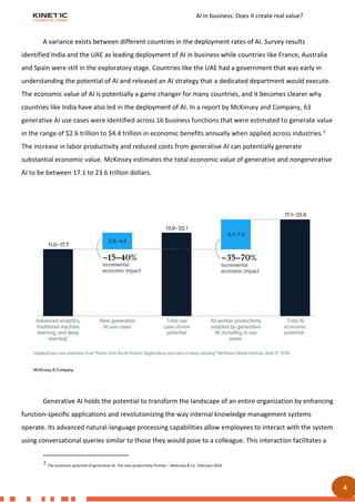 AI in business: Does it create real value?
4
A variance exists between different countries in the deployment rates of AI. Survey results
identified India and the UAE as leading deployment of AI in business while countries like France, Australia
and Spain were still in the exploratory stage. Countries like the UAE had a government that was early in
understanding the potential of AI and released an AI strategy that a dedicated department would execute.
The economic value of AI is potentially a game changer for many countries, and it becomes clearer why
countries like India have also led in the deployment of AI. In a report by McKinsey and Company, 63
generative AI use cases were identified across 16 business functions that were estimated to generate value
in the range of $2.6 trillion to $4.4 trillion in economic benefits annually when applied across industries.2
The increase in labor productivity and reduced costs from generative AI can potentially generate
substantial economic value. McKinsey estimates the total economic value of generative and nongenerative
AI to be between 17.1 to 23.6 trillion dollars.
Generative AI holds the potential to transform the landscape of an entire organization by enhancing
function-specific applications and revolutionizing the way internal knowledge management systems
operate. Its advanced natural-language processing capabilities allow employees to interact with the system
using conversational queries similar to those they would pose to a colleague. This interaction facilitates a
2 The economic potential of generative AI: The next productivity frontier – McKinsey & Co. ,February 2024
3. GENERATIVE AI BUSINESS VALUE
 