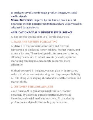 to analyze surveillance footage, product images, or social
media visuals.
Neural Networks: Inspired by the human brain, neural
networks excel in pattern recognition and are widely used in
advanced data analytics.
APPLICATIONS OF AI IN BUSINESS INTELLIGENCE
AI has diverse applications in BI across industries,
1. SALES AND REVENUE FORECASTING
AI-driven BI tools revolutionize sales and revenue
forecasting by analyzing historical data, market trends, and
external factors. These tools predict future sales patterns,
allowing businesses to adjust inventory levels, optimize
marketing campaigns, and allocate resources more
efficiently.
With AI-powered BI insights, you can plan with precision,
reduce stockouts or overstocking, and improve profitability.
All this along with staying ahead of demand fluctuations and
market shifts.
2. CUSTOMER BEHAVIOR ANALYSIS
u can turn to AI to gain deep insights into customer
behavior. By analyzing purchase patterns, browsing
histories, and social media interactions, AI can identify
preferences and predict future buying behaviors.
 