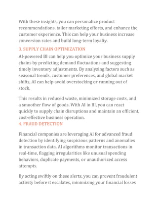 With these insights, you can personalize product
recommendations, tailor marketing efforts, and enhance the
customer experience. This can help your business increase
conversion rates and build long-term loyalty.
3. SUPPLY CHAIN OPTIMIZATION
AI-powered BI can help you optimize your business supply
chains by predicting demand fluctuations and suggesting
timely inventory adjustments. By analyzing factors such as
seasonal trends, customer preferences, and global market
shifts, AI can help avoid overstocking or running out of
stock.
This results in reduced waste, minimized storage costs, and
a smoother flow of goods. With AI in BI, you can react
quickly to supply chain disruptions and maintain an efficient,
cost-effective business operation.
4. FRAUD DETECTION
Financial companies are leveraging AI for advanced fraud
detection by identifying suspicious patterns and anomalies
in transaction data. AI algorithms monitor transactions in
real-time, flagging irregularities like unusual spending
behaviors, duplicate payments, or unauthorized access
attempts.
By acting swiftly on these alerts, you can prevent fraudulent
activity before it escalates, minimizing your financial losses
 