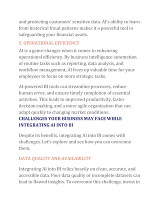 and protecting customers’ sensitive data. AI’s ability to learn
from historical fraud patterns makes it a powerful tool in
safeguarding your financial assets.
5. OPERATIONAL EFFICIENCY
AI is a game-changer when it comes to enhancing
operational efficiency. By business intelligence automation
of routine tasks such as reporting, data analysis, and
workflow management, AI frees up valuable time for your
employees to focus on more strategic tasks.
AI-powered BI tools can streamline processes, reduce
human error, and ensure timely completion of essential
activities. This leads to improved productivity, faster
decision-making, and a more agile organization that can
adapt quickly to changing market conditions.
CHALLENGES YOUR BUSINESS MAY FACE WHILE
INTEGRATING AI INTO BI
Despite its benefits, integrating AI into BI comes with
challenges. Let’s explore and see how you can overcome
them,
DATA QUALITY AND AVAILABILITY
Integrating AI into BI relies heavily on clean, accurate, and
accessible data. Poor data quality or incomplete datasets can
lead to flawed insights. To overcome this challenge, invest in
 