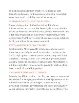 robust data management practices, standardize data
formats, and ensure continuous data cleansing to maintain
consistency and reliability in AI-driven analysis.
INTEGRATION WITH EXISTING SYSTEMS
Smooth integration of AI with existing BI tools and
infrastructure can be complex. You may face compatibility
issues or data silos. To address this, choose AI solutions that
offer easy integration with your current systems, or hire
experienced AI/ML developers who can customize solutions
to fit your unique business environment.
COST AND RESOURCE CONSTRAINTS
Implementing AI-powered BI solutions can be resource-
intensive, especially for small to mid-sized businesses i.e.
SMEs. High upfront costs may deter some companies from
adoption. To mitigate this, start with pilot projects, select
scalable solutions, and explore cloud-based AI platforms to
minimize initial investments while gradually realizing long-
term benefits from AI integration.
EMPLOYEE RESISTANCE TO CHANGE
Introducing AI into business intelligence processes can meet
resistance from employees who fear job displacement or are
unfamiliar with new technologies. Eliminate this by
providing comprehensive training and demonstrating how
AI can enhance their roles rather than replacing them. This
 