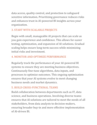 data access, quality control, and protection to safeguard
sensitive information. Prioritizing governance reduces risks
and enhances trust in AI-powered BI insights across your
organization.
3. START WITH SCALABLE PROJECTS
Begin with small, manageable AI projects that can scale as
you gain experience and confidence. This allows for easier
testing, optimization, and expansion of AI solutions. Gradual
scaling helps ensure long-term success while minimizing
initial risks and investment.
4. MONITOR AND OPTIMIZE PERFORMANCE
Regularly track the performance of your AI-powered BI
systems to ensure they are meeting business objectives.
Continuously fine-tune algorithms, data inputs, and
processes to optimize outcomes. This ongoing optimization
ensures that your AI systems evolve to meet changing
business needs and market dynamics.
5. BUILD CROSS-FUNCTIONAL TEAMS
Build collaboration between departments such as IT, data
science, and business operations. Involving diverse teams
ensures that AI solutions are tailored to meet the needs of all
stakeholders, from data analysts to decision-makers,
ensuring broader buy-in and more effective implementation
of AI-driven BI.
 