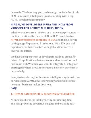 demands. The best way you can leverage the benefits of role
of AI in business intelligence is collaborating with a top
AI/ML development company.
HIRE AI/ML DEVELOPERS IN USA AND INDIA FROM
VRINSOFT FOR ROBUST AI IN BI SOLUTION
Whether you’re a small startup or a large enterprise, now is
the time to utilize the power of AI in BI. Vrinsoft is a top
AI/ML development company in USA and India, offering
cutting-edge AI-powered BI solutions. With 15+ years of
experience, we have worked with global clients across
diverse industries.
We have an expert team of developers ready to create AI-
driven BI applications that ensure seamless transition and
maximum ROI. Whether you want to integrate AI into your
existing BI system or want to create a new one, our team is
here to help.
Ready to transform your business intelligence systems? Hire
our dedicated AI/ML developers today and revolutionize
how your business makes decisions.
FAQS
1. HOW AI CAN BE USED IN BUSINESS INTELLIGENCE
AI enhances business intelligence by automating data
analysis, providing predictive insights and enabling real-
 