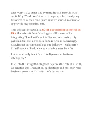 data won’t make sense and even traditional BI tools won’t
cut it. Why? Traditional tools are only capable of analyzing
historical data, they can’t process unstructured information
or provide real-time insights.
This is where investing in AI/ML development services in
USA like Vrinsoft for enhancing your BI comes in. By
integrating BI and artificial intelligence, you can identify
patterns, forecast demands and take actions accordingly.
Also, it’s not only applicable to one industry – each sector
from Finance to healthcare can gain business benefits.
But what exactly is artificial intelligence and business
intelligence?
Dive into this insightful blog that explores the role of AI in Bi,
its benefits, implementation, applications and more for your
business growth and success. Let’s get started!
 