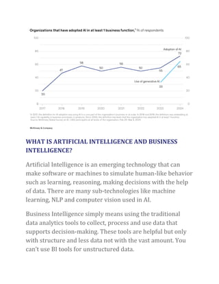 WHAT IS ARTIFICIAL INTELLIGENCE AND BUSINESS
INTELLIGENCE?
Artificial Intelligence is an emerging technology that can
make software or machines to simulate human-like behavior
such as learning, reasoning, making decisions with the help
of data. There are many sub-technologies like machine
learning, NLP and computer vision used in AI.
Business Intelligence simply means using the traditional
data analytics tools to collect, process and use data that
supports decision-making. These tools are helpful but only
with structure and less data not with the vast amount. You
can’t use BI tools for unstructured data.
 