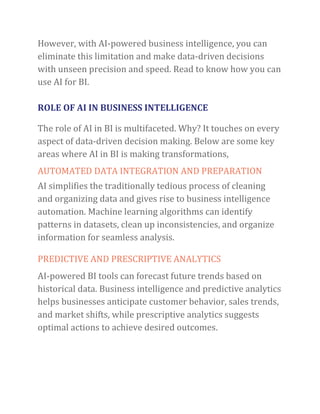 However, with AI-powered business intelligence, you can
eliminate this limitation and make data-driven decisions
with unseen precision and speed. Read to know how you can
use AI for BI.
ROLE OF AI IN BUSINESS INTELLIGENCE
The role of AI in BI is multifaceted. Why? It touches on every
aspect of data-driven decision making. Below are some key
areas where AI in BI is making transformations,
AUTOMATED DATA INTEGRATION AND PREPARATION
AI simplifies the traditionally tedious process of cleaning
and organizing data and gives rise to business intelligence
automation. Machine learning algorithms can identify
patterns in datasets, clean up inconsistencies, and organize
information for seamless analysis.
PREDICTIVE AND PRESCRIPTIVE ANALYTICS
AI-powered BI tools can forecast future trends based on
historical data. Business intelligence and predictive analytics
helps businesses anticipate customer behavior, sales trends,
and market shifts, while prescriptive analytics suggests
optimal actions to achieve desired outcomes.
 