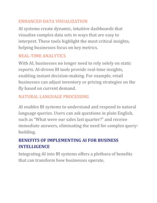 ENHANCED DATA VISUALIZATION
AI systems create dynamic, intuitive dashboards that
visualize complex data sets in ways that are easy to
interpret. These tools highlight the most critical insights,
helping businesses focus on key metrics.
REAL-TIME ANALYTICS
With AI, businesses no longer need to rely solely on static
reports. AI-driven BI tools provide real-time insights,
enabling instant decision-making. For example, retail
businesses can adjust inventory or pricing strategies on the
fly based on current demand.
NATURAL LANGUAGE PROCESSING
AI enables BI systems to understand and respond to natural
language queries. Users can ask questions in plain English,
such as “What were our sales last quarter?” and receive
immediate answers, eliminating the need for complex query-
building.
BENEFITS OF IMPLEMENTING AI FOR BUSINESS
INTELLIGENCE
Integrating AI into BI systems offers a plethora of benefits
that can transform how businesses operate,
 