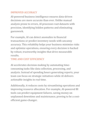 IMPROVED ACCURACY
AI-powered business intelligence ensures data-driven
decisions are more accurate than ever. Unlike manual
analysis prone to errors, AI processes vast datasets with
precision, identifying hidden patterns and eliminating
guesswork.
For example, AI can detect anomalies in financial
transactions or predict inventory needs with uncanny
accuracy. This reliability helps your business minimize risks
and optimize operations, ensuring every decision is backed
by robust, trustworthy insights that drive measurable
results.
TIME AND COST EFFICIENCY
AI accelerates decision-making by automating time-
consuming tasks like data collection, processing, and
analysis. Instead of spending hours generating reports, your
team can focus on strategic initiatives while AI delivers
actionable insights in real time.
Additionally, it reduces costs by streamlining operations and
improving resource allocation. For example, AI-powered BI
tools can predict equipment failures, saving money on
unplanned downtime and maintenance, proving to be a cost-
efficient game-changer.
 