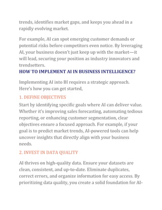 trends, identifies market gaps, and keeps you ahead in a
rapidly evolving market.
For example, AI can spot emerging customer demands or
potential risks before competitors even notice. By leveraging
AI, your business doesn’t just keep up with the market—it
will lead, securing your position as industry innovators and
trendsetters.
HOW TO IMPLEMENT AI IN BUSINESS INTELLIGENCE?
Implementing AI into BI requires a strategic approach.
Here’s how you can get started,
1. DEFINE OBJECTIVES
Start by identifying specific goals where AI can deliver value.
Whether it’s improving sales forecasting, automating tedious
reporting, or enhancing customer segmentation, clear
objectives ensure a focused approach. For example, if your
goal is to predict market trends, AI-powered tools can help
uncover insights that directly align with your business
needs.
2. INVEST IN DATA QUALITY
AI thrives on high-quality data. Ensure your datasets are
clean, consistent, and up-to-date. Eliminate duplicates,
correct errors, and organize information for easy access. By
prioritizing data quality, you create a solid foundation for AI-
 