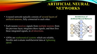 ARTIFICIAL NEURAL
NETWORKS
• A neural network typically consists of several layers of
artificial neurons, fully connected to each other.
• Each neuron receives signals from multiple neurons from
the previous layer, integrates these signals, and then fires
these integrated signals, in all directions.
• ANNs are mathematical systems which are reliable,
flexible and evaluate multifactorial data at lightening
speed.
 