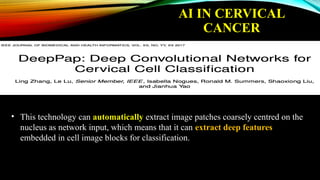 • This technology can automatically extract image patches coarsely centred on the
nucleus as network input, which means that it can extract deep features
embedded in cell image blocks for classification.
AI IN CERVICAL
CANCER
 