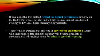 • It was found that this method yielded the highest performance not only on
the Herlev Pap smear, but also on the H&E staining manual liquid-based
cytology (HEMLBC) liquid-based cytology datasets.
• Therefore, it is expected that this type of cervical cell classification system
with segmentation-free and high accuracy will be developed into an
automatic assisted reading system for primary cervical screening.
 