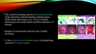 • The current screening consists of visual inspection
of the specimen collected during a Papanicolaou
(PAP) smear and using acetic acid to visualize
whitening in the tissue which would be indicative of
disease.
• Despite its convenience and low cost, it lacks
accuracy.
• AI has outperformed human experts in interpreting
cervical pre-cancer images.
 