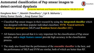 Computer Methods and Programs in Biomedicine 138 (2017) 31–47
• Classified Pap smear images in their research by using the integrated classifier which
was designed with three popular individual classifiers: SVM, Neural network
Multilayer perceptron (MLP) and Random forest classifier (RF).
• All features have proved that it is very important for the classification of Pap smear
samples, and a single feature cannot provide high accuracy in the classification
process.
• The study also found that the performance of the ensemble classifier is the best, and
the performance of MLP and SVM are similar, both of which are better than RF.
 