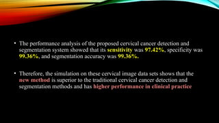• The performance analysis of the proposed cervical cancer detection and
segmentation system showed that its sensitivity was 97.42%, specificity was
99.36%, and segmentation accuracy was 99.36%.
• Therefore, the simulation on these cervical image data sets shows that the
new method is superior to the traditional cervical cancer detection and
segmentation methods and has higher performance in clinical practice
 