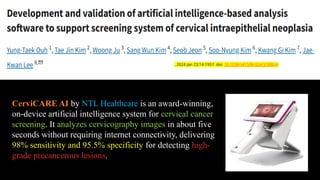 CerviCARE AI by NTL Healthcare is an award-winning,
on-device artificial intelligence system for cervical cancer
screening. It analyzes cervicography images in about five
seconds without requiring internet connectivity, delivering
98% sensitivity and 95.5% specificity for detecting high-
grade precancerous lesions.
. 2024 Jan 23;14:1957. doi: 10.1038/s41598-024-51880-4
 