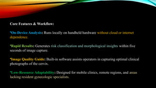 Core Features & Workflow:
•On-Device Analysis: Runs locally on handheld hardware without cloud or internet
dependence.
•Rapid Results: Generates risk classification and morphological insights within five
seconds of image capture.
•Image Quality Guide: Built-in software assists operators in capturing optimal clinical
photographs of the cervix.
•Low-Resource Adaptability: Designed for mobile clinics, remote regions, and areas
lacking resident gynecologic specialists.
 
