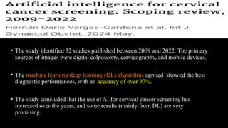 • The study identified 32 studies published between 2009 and 2022. The primary
sources of images were digital colposcopy, cervicography, and mobile devices.
• The machine learning/deep learning (DL) algorithms applied showed the best
diagnostic performances, with an accuracy of over 97%.
• The study concluded that the use of AI for cervical cancer screening has
increased over the years, and some results (mainly from DL) are very
promising.
 