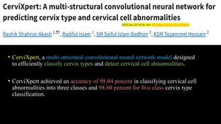 • CerviXpert, a multi-structural convolutional neural network model designed
to efficiently classify cervix types and detect cervical cell abnormalities.
• CerviXpert achieved an accuracy of 98.04 percent in classifying cervical cell
abnormalities into three classes and 98.60 percent for five class cervix type
classification.
. 2025 Jan 22;18:30. doi: 10.1186/s13104-025-07086-6
 