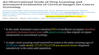 • In this study Automated visual evaluation(AVE) of enrollment cervigrams identified
cumulative precancer/cancer cases with greater accuracy than original cervigram
interpretation or conventional cytology.
• A single visual screening round restricted to women at the prime screening ages of
25-49 years could identify 127 (55.7%) of 228 precancerous lesions diagnosed
cumulatively in the entire adult population.
J Natl Cancer Inst. 2019 Jan 10;111(9):923–932. doi: 10.1093/jnci/djy225
 