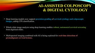 AI-ASSISTED COLPOSCOPY
& DIGITAL CYTOLOGY
• Deep learning models now support precision grading of cervical cytology and colposcopic
images, aiding CIN classification.
• Whole-slide image analysis using deep learning enables robust, automated cervical screening
from digitised slides.
• Multispectral imaging combined with AI is being explored for real-time detection of
premalignant cervical lesions.
 