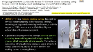 • CITOBOT v4 is a portable medical device designed for
cervical cancer screening in low-resource settings,
combining an ergonomic opening mechanism, a built-in
megapixel USB camera, and artificial intelligence
software for offline risk assessment.
• It guides healthcare providers through cervical cancer
screening, transmitting cervical images to the AI
system, which responds within seconds. The software
can operate offline, allowing seamless use in areas with
limited connectivity. It also includes features for
tracking patient screening history.
Computational and Structural Biotechnology journal, Volume 24, December 2024
 