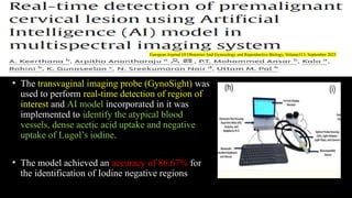 • The transvaginal imaging probe (GynoSight) was
used to perform real-time detection of region of
interest and AI model incorporated in it was
implemented to identify the atypical blood
vessels, dense acetic acid uptake and negative
uptake of Lugol’s iodine.
• The model achieved an accuracy of 86.67% for
the identification of Iodine negative regions
European Journal Of Obstetrics And Gynecology and Reproductive Biology, Volume313, September 2025
 