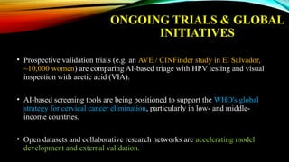 ONGOING TRIALS & GLOBAL
INITIATIVES
• Prospective validation trials (e.g. an AVE / CINFinder study in El Salvador,
~10,000 women) are comparing AI-based triage with HPV testing and visual
inspection with acetic acid (VIA).
• AI-based screening tools are being positioned to support the WHO's global
strategy for cervical cancer elimination, particularly in low- and middle-
income countries.
• Open datasets and collaborative research networks are accelerating model
development and external validation.
 