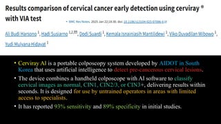 • Cerviray Al is a portable colposcopy system developed by AIDOT in South
Korea that uses artificial intelligence to detect pre-cancerous cervical lesions.
• The device combines a handheld colposcope with Al software to classify
cervical images as normal, CIN1, CIN2/3, or CIN3+, delivering results within
seconds. It is designed for use by untrained operators in areas with limited
access to specialists.
• It has reported 93% sensitivity and 89% specificity in initial studies.
 