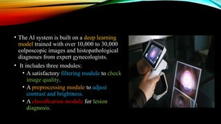 • The Al system is built on a deep learning
model trained with over 10,000 to 30,000
colposcopic images and histopathological
diagnoses from expert gynecologists.
• It includes three modules:
• A satisfactory filtering module to check
image quality.
• A preprocessing module to adjust
contrast and brightness.
• A classification module for lesion
diagnosis.
 