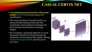 CASUAL CERVIX NET
• Convolutional neural networks with casual
insight (CICNN) in cervical cancer cell
classification.
• This study introduces CasualCervixNet, an
advanced deep learning framework that
incorporates casual inference techniques for
more accurate classification of cytology
images.
• By leveraging a structured approach to casual
reasoning, CasualCervixNet transcends the
limitations of conventional ML models offering
enhanced interpretability and diagnostic
precision.
 