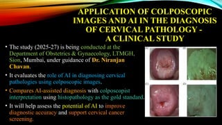 APPLICATION OF COLPOSCOPIC
IMAGES AND AI IN THE DIAGNOSIS
OF CERVICAL PATHOLOGY -
A CLINICAL STUDY
• The study (2025-27) is being conducted at the
Department of Obstetrics & Gynaecology, LTMGH,
Sion, Mumbai, under guidance of Dr. Niranjan
Chavan.
• It evaluates the role of AI in diagnosing cervical
pathologies using colposcopic images.
• Compares AI-assisted diagnosis with colposcopist
interpretation using histopathology as the gold standard.
• It will help assess the potential of AI to improve
diagnostic accuracy and support cervical cancer
screening.
 