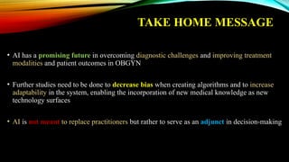 TAKE HOME MESSAGE
• AI has a promising future in overcoming diagnostic challenges and improving treatment
modalities and patient outcomes in OBGYN
• Further studies need to be done to decrease bias when creating algorithms and to increase
adaptability in the system, enabling the incorporation of new medical knowledge as new
technology surfaces
• AI is not meant to replace practitioners but rather to serve as an adjunct in decision-making
 