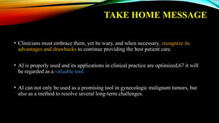 TAKE HOME MESSAGE
• Clinicians must embrace them, yet be wary, and when necessary, recognize its
advantages and drawbacks to continue providing the best patient care.
• AI is properly used and its applications in clinical practice are optimized,67 it will
be regarded as a valuable tool.
• AI can not only be used as a promising tool in gynecologic malignant tumors, but
also as a method to resolve several long-term challenges.
 