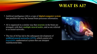 WHAT IS AI?
• Artificial intelligence (AI) is a type of digital computer system
that parallels the way the human brain processes information.
• AI is organized in a similar way that neurons in the brain are
arranged, with their multiple neural nodes, and so are referred
to as neural networks.
• The rise of AI has led to the subsequent development of
artificial neural networks (ANN), which consist of a
dependable mathematical system that can interpret
multifactorial data.
 