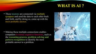 WHAT IS AI ?
• These neurons are connected via multiple
synapses and send the data to each other back
and forth, and by doing so, come up with the
most probable answer.
• Making these multiple connections enables
computers to mimic cognitive functions, such as
the reasoning process, problem solving and
pattern recognition to identify the most
probable answer to a problem.
 