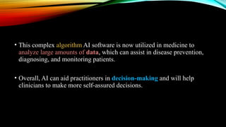 • This complex algorithm AI software is now utilized in medicine to
analyze large amounts of data, which can assist in disease prevention,
diagnosing, and monitoring patients.
• Overall, AI can aid practitioners in decision-making and will help
clinicians to make more self-assured decisions.
 