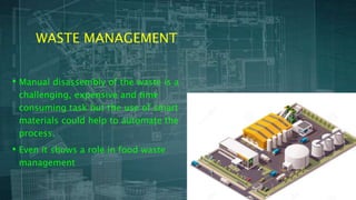 WASTE MANAGEMENT
• Manual disassembly of the waste is a
challenging, expensive and time
consuming task but the use of smart
materials could help to automate the
process.
• Even it shows a role in food waste
management
 