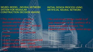 NEURO-MODEL -NEURAL NETWORK
SYSTEM FOR MODULAR
CONSTRUCTION DECISION MAKING
• This model helps to make a
decision whether to use a
conventional "stick-built" method
or to use some degree of
modularization in a particular
project
• project location, environmental and
organizational, labor-related,
project characteristics, and project
risks
INITIAL DESIGN PROCESS USING
ARTIFICIAL NEURAL NETWORK
• The preliminary design model is of
vital importance in the synthesis of a
finally acceptable solution. The
network predicts a good initial design
 