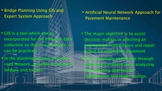 • Bridge Planning Using GIS and
Expert System Approach
• GIS is a tool which can be
incorporated for the effective data
collection so that in near future, it
can be practiced
• In the planning process of a new
road network, possible locations of
bridges and tunnels
• Artificial Neural Network Approach for
Pavement Maintenance
• The major objective is to assist
decision makers in selecting an
appropriate maintenance and repair
action for a defected pavement
• This is typically performed through
collecting condition data, analyzing
and selecting appropriate
maintenance and repair actions.
 