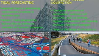 TIDAL FORECASTING
• Important factor in determining
constructions or activity in
maritime areas
• Kalman (1960) proposed the
Kalman filtering method to
calculate the harmonic parameters
• Mizumura (1984) also proved
EARTHQUAKE-INDUCED
LIQUEFACTION
• During the occurrence of
earthquakes, numerous civil
structures, such as buildings,
highway embankments and retaining
structures have been damaged .
• helps in the design of structures to
safeguard against the earthquakes.
 