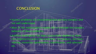 CONCLUSION
• Various problems are encountered that are very complex and
not well understood
• Most of the mathematical models fail to simulate the complex
behavior of these problems.
• Artificial Intelligence has been successfully applied to many
civil engineering areas like prediction, risk analysis, decision-
making, resources optimization, classification, and selection
etc.
 