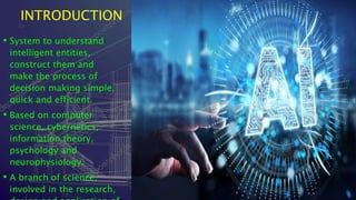 INTRODUCTION
• System to understand
intelligent entities,
construct them and
make the process of
decision making simple,
quick and efficient.
• Based on computer
science, cybernetics,
information theory,
psychology and
neurophysiology.
• A branch of science,
involved in the research,
 