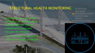STRUCTURAL HEALTH MONITORING
• Embedding sensors within
structures to monitor stress
and damage can reduce
maintenance costs and
increase the lifespan
• This is already being used in
over forty bridges worldwide
 